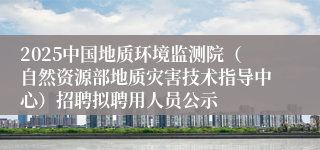 2025中国地质环境监测院（自然资源部地质灾害技术指导中心）招聘拟聘用人员公示
