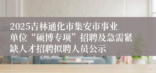 2025吉林通化市集安市事业单位“硕博专项”招聘及急需紧缺人才招聘拟聘人员公示