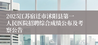 2025江苏宿迁市沭阳县第一人民医院招聘综合成绩公布及考察公告
