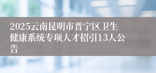 2025云南昆明市晋宁区卫生健康系统专项人才招引13人公告