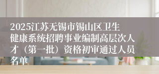 2025江苏无锡市锡山区卫生健康系统招聘事业编制高层次人才（第一批）资格初审通过人员名单