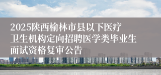 2025陕西榆林市县以下医疗卫生机构定向招聘医学类毕业生面试资格复审公告