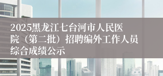 2025黑龙江七台河市人民医院（第二批）招聘编外工作人员综合成绩公示
