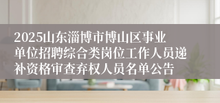 2025山东淄博市博山区事业单位招聘综合类岗位工作人员递补资格审查弃权人员名单公告