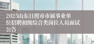 2025山东日照市市属事业单位招聘初级综合类岗位人员面试公告