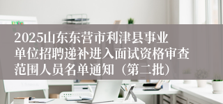 2025山东东营市利津县事业单位招聘递补进入面试资格审查范围人员名单通知（第二批）