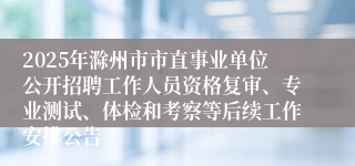 2025年滁州市市直事业单位公开招聘工作人员资格复审、专业测试、体检和考察等后续工作安排公告