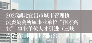 2025湖北宜昌市城市管理执法委员会所属事业单位“招才兴业” 事业单位人才引进（三峡大学站）拟聘用人员公示公告