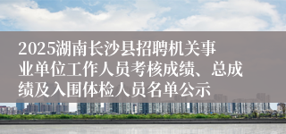 2025湖南长沙县招聘机关事业单位工作人员考核成绩、总成绩及入围体检人员名单公示