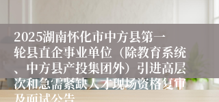 2025湖南怀化市中方县第一轮县直企事业单位（除教育系统、中方县产投集团外）引进高层次和急需紧缺人才现场资格复审及面试公告