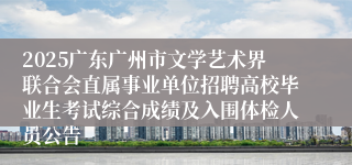 2025广东广州市文学艺术界联合会直属事业单位招聘高校毕业生考试综合成绩及入围体检人员公告