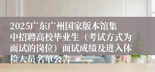 2025广东广州国家版本馆集中招聘高校毕业生（考试方式为面试的岗位）面试成绩及进入体检人员名单公告