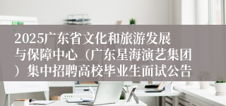 2025广东省文化和旅游发展与保障中心（广东星海演艺集团）集中招聘高校毕业生面试公告