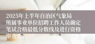 2025年上半年自治区气象局所属事业单位招聘工作人员确定笔试合格最低分数线及进行资格审查公告