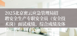 2025北京密云应急管理局招聘安全生产专职安全员（安全技术岗）面试成绩、综合成绩及体检、考察工作安排的通知