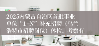 2025内蒙古自治区首批事业单位“1+N”补充招聘（乌兰浩特市招聘岗位）体检、考察有关事宜通知
