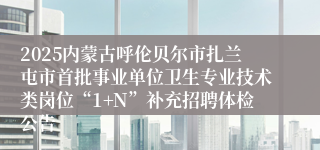 2025内蒙古呼伦贝尔市扎兰屯市首批事业单位卫生专业技术类岗位“1+N”补充招聘体检公告