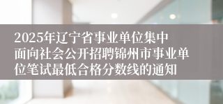 2025年辽宁省事业单位集中面向社会公开招聘锦州市事业单位笔试最低合格分数线的通知