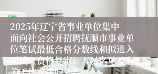 2025年辽宁省事业单位集中面向社会公开招聘抚顺市事业单位笔试最低合格分数线和拟进入面试（资格复审）人员名单及有关工作安排的公告