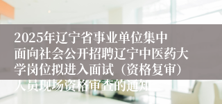 2025年辽宁省事业单位集中面向社会公开招聘辽宁中医药大学岗位拟进入面试（资格复审）人员现场资格审查的通知