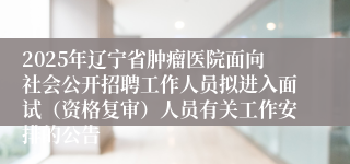 2025年辽宁省肿瘤医院面向社会公开招聘工作人员拟进入面试（资格复审）人员有关工作安排的公告