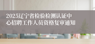 2025辽宁省检验检测认证中心招聘工作人员资格复审通知