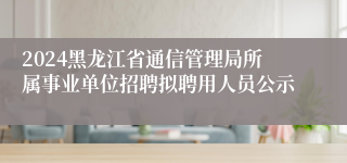 2024黑龙江省通信管理局所属事业单位招聘拟聘用人员公示
