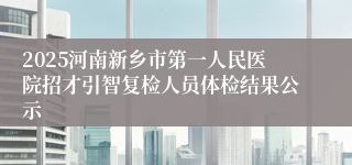 2025河南新乡市第一人民医院招才引智复检人员体检结果公示