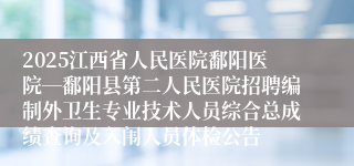 2025江西省人民医院鄱阳医院―鄱阳县第二人民医院招聘编制外卫生专业技术人员综合总成绩查询及入闱人员体检公告