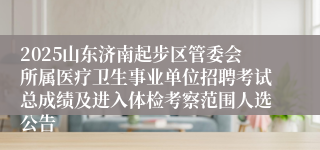 2025山东济南起步区管委会所属医疗卫生事业单位招聘考试总成绩及进入体检考察范围人选公告
