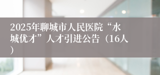 2025年聊城市人民医院“水城优才”人才引进公告（16人）