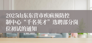 2025山东东营市疾病预防控制中心“千名英才”选聘部分岗位初试的通知