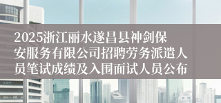 2025浙江丽水遂昌县神剑保安服务有限公司招聘劳务派遣人员笔试成绩及入围面试人员公布