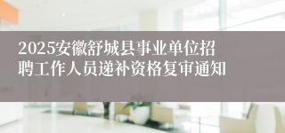 2025安徽舒城县事业单位招聘工作人员递补资格复审通知
