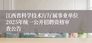 江西省科学技术厅厅属事业单位2025年统一公开招聘资格审查公告
