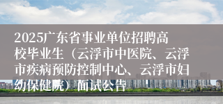 2025广东省事业单位招聘高校毕业生（云浮市中医院、云浮市疾病预防控制中心、云浮市妇幼保健院）面试公告