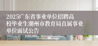 2025广东省事业单位招聘高校毕业生潮州市教育局直属事业单位面试公告