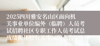 2025四川雅安名山区面向机关事业单位编外（临聘）人员考试招聘社区专职工作人员考试总成绩和体检有关事项的公告