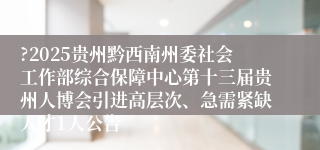 ?2025贵州黔西南州委社会工作部综合保障中心第十三届贵州人博会引进高层次、急需紧缺人才1人公告