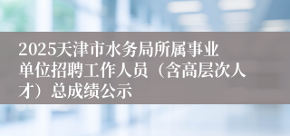 2025天津市水务局所属事业单位招聘工作人员（含高层次人才）总成绩公示