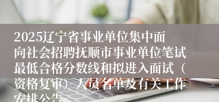 2025辽宁省事业单位集中面向社会招聘抚顺市事业单位笔试最低合格分数线和拟进入面试（资格复审）人员名单及有关工作安排公告