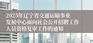 2025年辽宁省交通运输事业发展中心面向社会公开招聘工作人员资格复审工作的通知