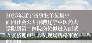 2025年辽宁省事业单位集中面向社会公开招聘辽宁中医药大学附属第二医院岗位拟进入面试（资格复审）人员现场资格审查的通知