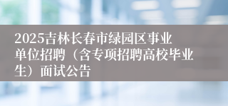 2025吉林长春市绿园区事业单位招聘（含专项招聘高校毕业生）面试公告