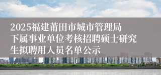 2025福建莆田市城市管理局下属事业单位考核招聘硕士研究生拟聘用人员名单公示