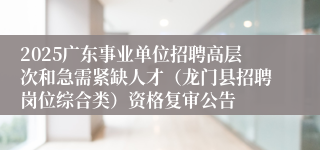 2025广东事业单位招聘高层次和急需紧缺人才（龙门县招聘岗位综合类）资格复审公告