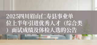 2025四川眉山仁寿县事业单位上半年引进优秀人才（综合类）面试成绩及体检人选的公告