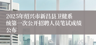 2025年绍兴市新昌县卫健系统第一次公开招聘人员笔试成绩公布