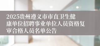 2025贵州遵义市市直卫生健康单位招聘事业单位人员资格复审合格人员名单公告