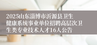 2025山东淄博市沂源县卫生健康系统事业单位招聘高层次卫生类专业技术人才16人公告